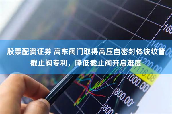 股票配资证券 高东阀门取得高压自密封体波纹管截止阀专利，降低截止阀开启难度
