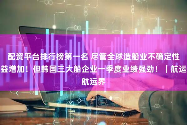 配资平台排行榜第一名 尽管全球造船业不确定性日益增加！但韩国三大船企业一季度业绩强劲！｜航运界