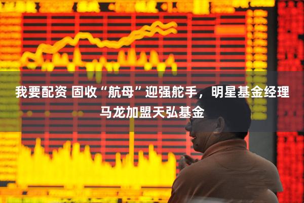 我要配资 固收“航母”迎强舵手，明星基金经理马龙加盟天弘基金