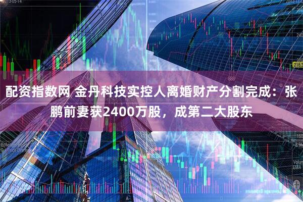 配资指数网 金丹科技实控人离婚财产分割完成：张鹏前妻获2400万股，成第二大股东