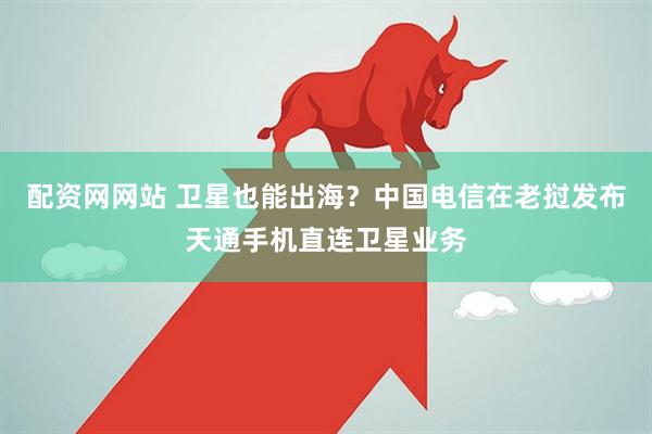 配资网网站 卫星也能出海？中国电信在老挝发布天通手机直连卫星业务