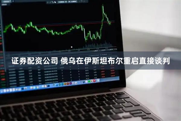 证券配资公司 俄乌在伊斯坦布尔重启直接谈判
