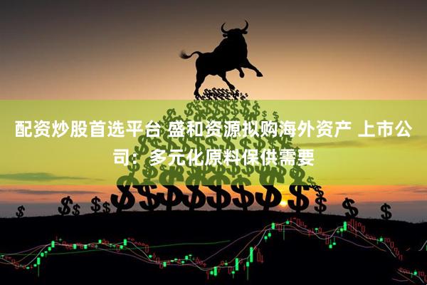 配资炒股首选平台 盛和资源拟购海外资产 上市公司：多元化原料保供需要