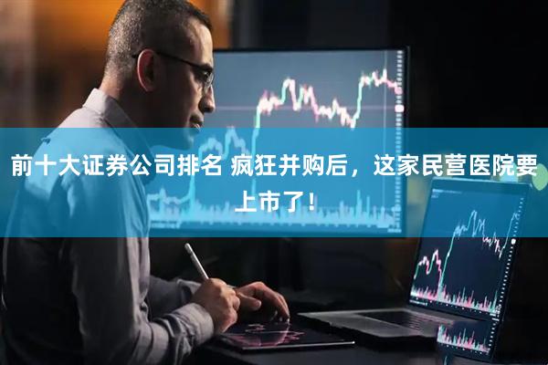 前十大证券公司排名 疯狂并购后，这家民营医院要上市了！