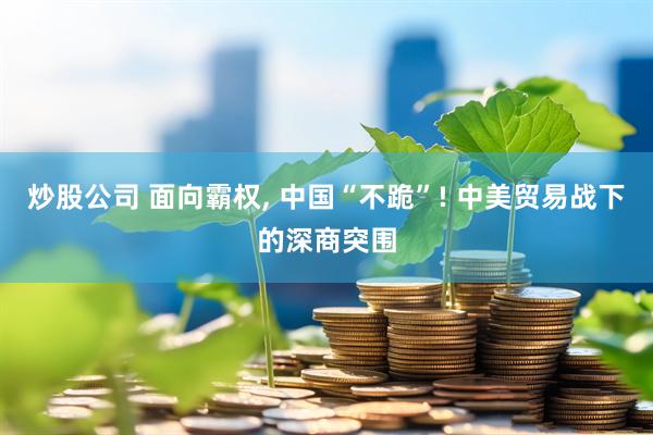 炒股公司 面向霸权, 中国“不跪”! 中美贸易战下的深商突围