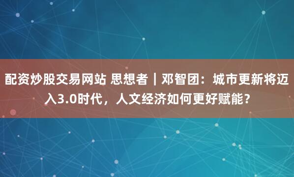 配资炒股交易网站 思想者｜邓智团：城市更新将迈入3.0时代，人文经济如何更好赋能？