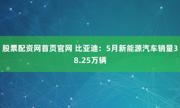 股票配资网首页官网 比亚迪：5月新能源汽车销量38.25万辆