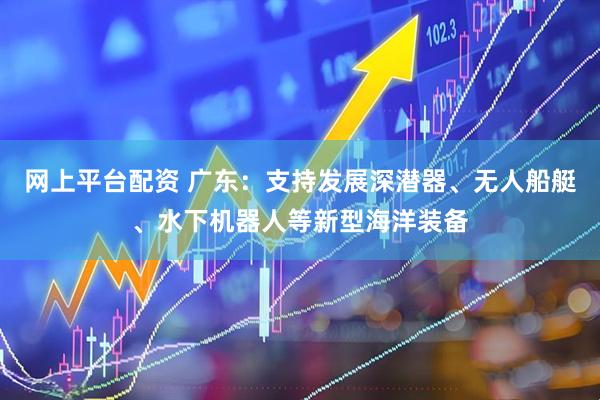 网上平台配资 广东：支持发展深潜器、无人船艇、水下机器人等新型海洋装备