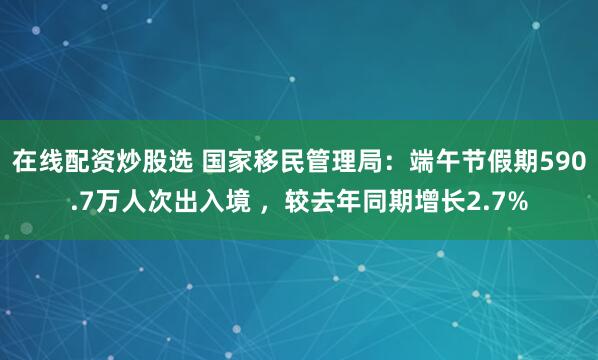 在线配资炒股选 国家移民管理局：端午节假期590.7万人次出入境 ，较去年同期增长2.7%