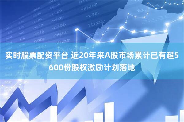 实时股票配资平台 近20年来A股市场累计已有超5600份股权激励计划落地