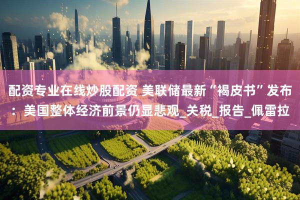 配资专业在线炒股配资 美联储最新“褐皮书”发布：美国整体经济前景仍显悲观_关税_报告_佩雷拉
