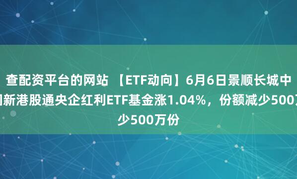 查配资平台的网站 【ETF动向】6月6日景顺长城中证国新港股通央企红利ETF基金涨1.04%，份额减少500万份