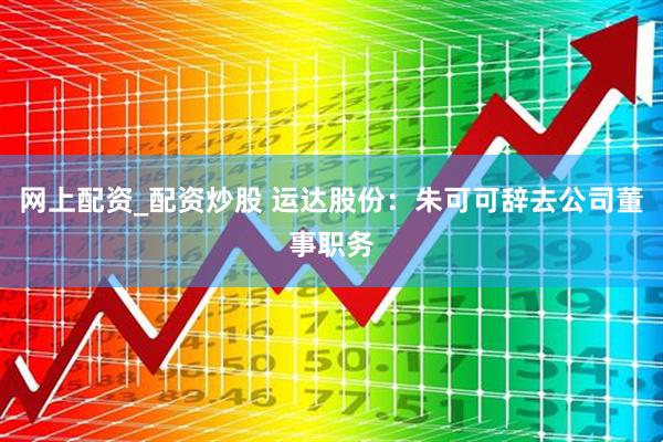 网上配资_配资炒股 运达股份：朱可可辞去公司董事职务