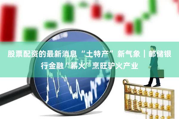 股票配资的最新消息 “土特产” 新气象︱邮储银行金融“薪火”烹旺驴火产业