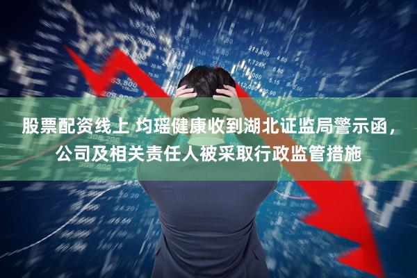 股票配资线上 均瑶健康收到湖北证监局警示函，公司及相关责任人被采取行政监管措施