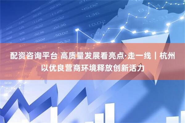 配资咨询平台 高质量发展看亮点·走一线｜杭州以优良营商环境释放创新活力