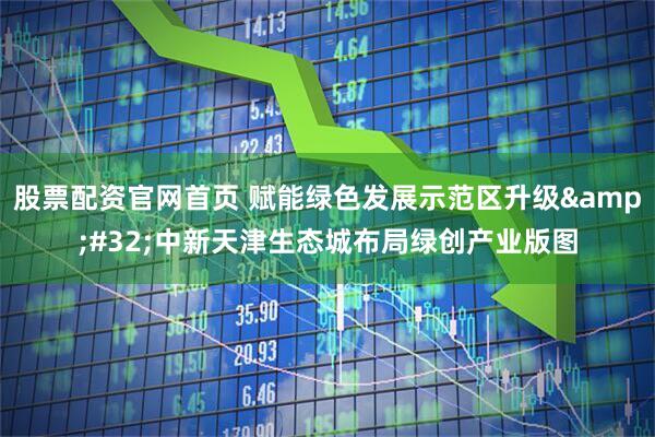 股票配资官网首页 赋能绿色发展示范区升级&#32;中新天津生态城布局绿创产业版图