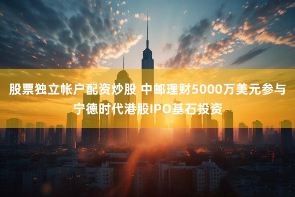 股票独立帐户配资炒股 中邮理财5000万美元参与宁德时代港股IPO基石投资