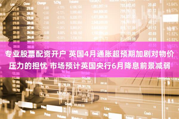专业股票配资开户 英国4月通胀超预期加剧对物价压力的担忧 市场预计英国央行6月降息前景减弱