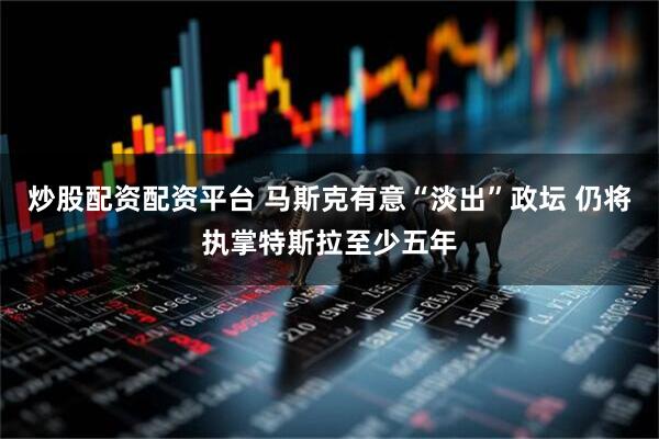 炒股配资配资平台 马斯克有意“淡出”政坛 仍将执掌特斯拉至少五年