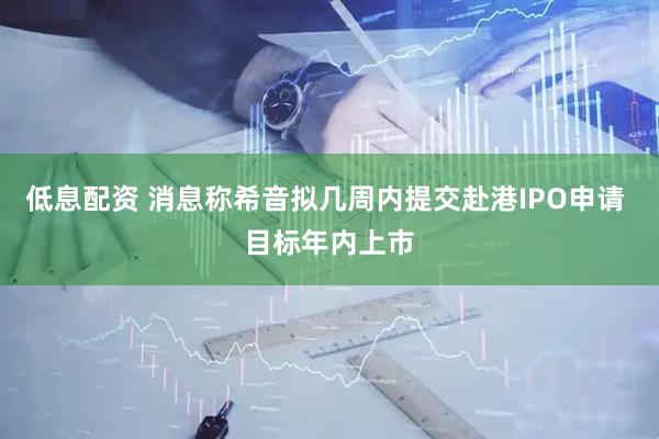 低息配资 消息称希音拟几周内提交赴港IPO申请 目标年内上市
