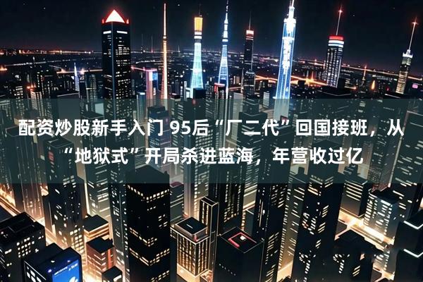 配资炒股新手入门 95后“厂二代”回国接班，从“地狱式”开局杀进蓝海，年营收过亿