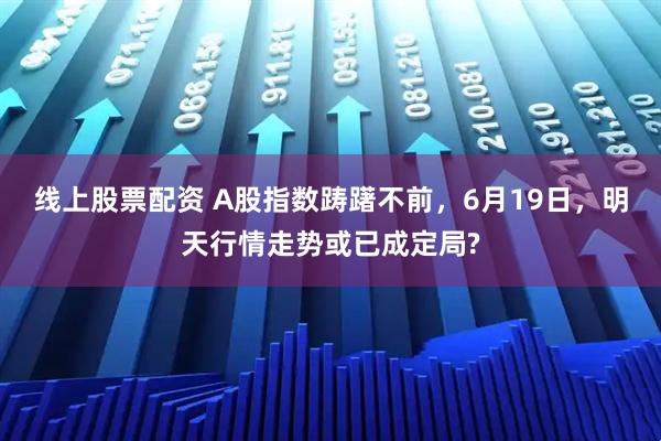 线上股票配资 A股指数踌躇不前，6月19日，明天行情走势或已成定局?