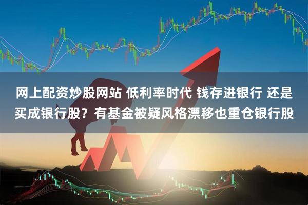网上配资炒股网站 低利率时代 钱存进银行 还是买成银行股？有基金被疑风格漂移也重仓银行股
