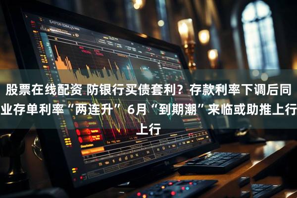 股票在线配资 防银行买债套利？存款利率下调后同业存单利率“两连升” 6月“到期潮”来临或助推上行