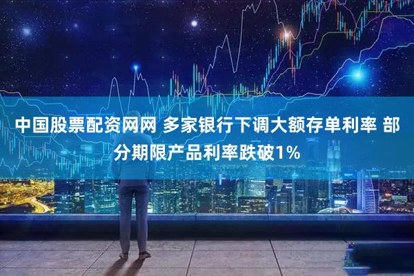中国股票配资网网 多家银行下调大额存单利率 部分期限产品利率跌破1%