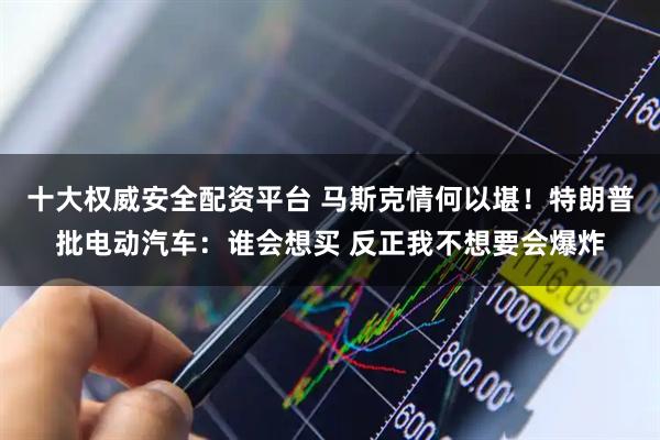 十大权威安全配资平台 马斯克情何以堪！特朗普批电动汽车：谁会想买 反正我不想要会爆炸