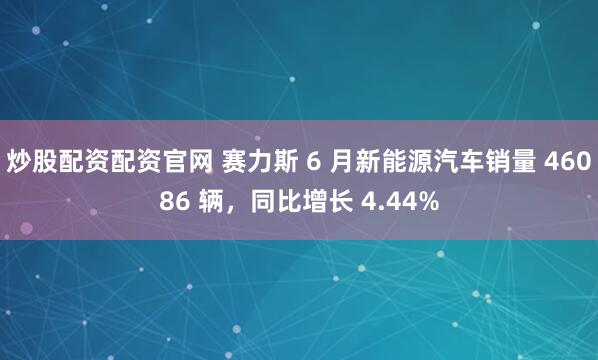 炒股配资配资官网 赛力斯 6 月新能源汽车销量 46086 辆，同比增长 4.44%