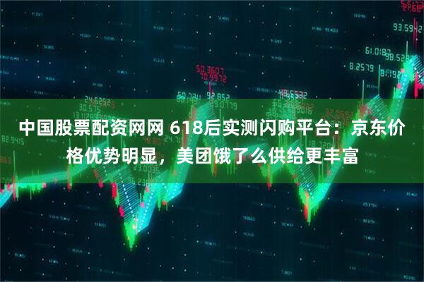中国股票配资网网 618后实测闪购平台：京东价格优势明显，美团饿了么供给更丰富