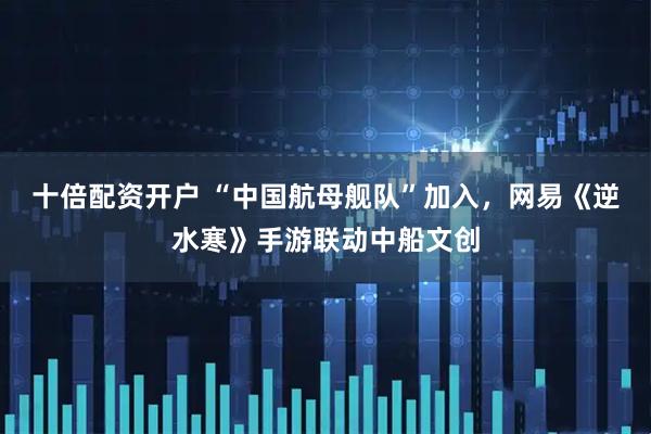 十倍配资开户 “中国航母舰队”加入，网易《逆水寒》手游联动中船文创