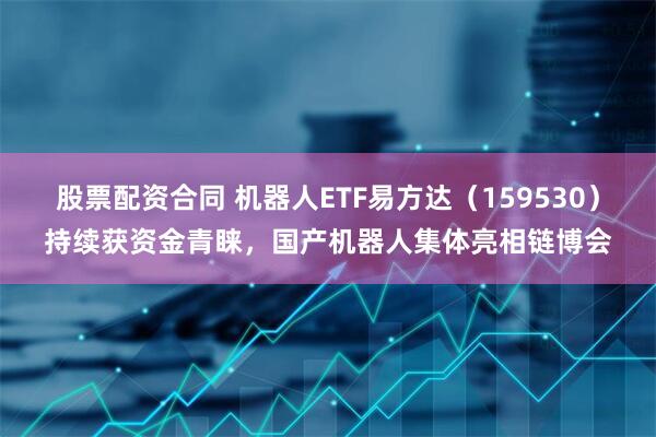 股票配资合同 机器人ETF易方达（159530）持续获资金青睐，国产机器人集体亮相链博会