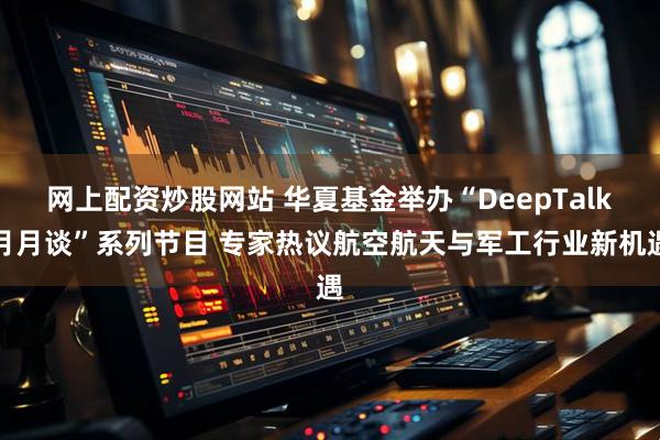 网上配资炒股网站 华夏基金举办“DeepTalk月月谈”系列节目 专家热议航空航天与军工行业新机遇