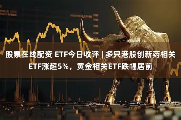 股票在线配资 ETF今日收评 | 多只港股创新药相关ETF涨超5%，黄金相关ETF跌幅居前