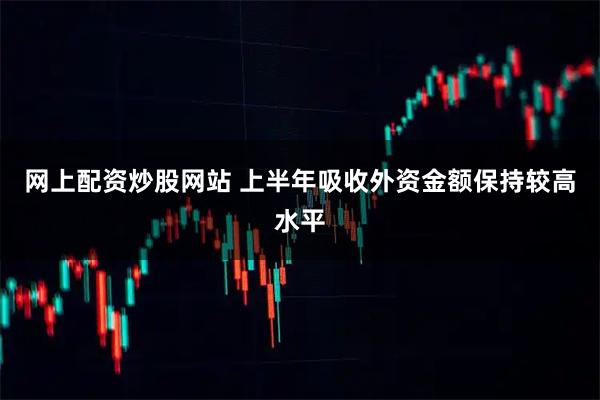 网上配资炒股网站 上半年吸收外资金额保持较高水平