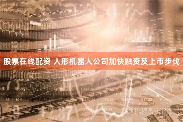 股票在线配资 人形机器人公司加快融资及上市步伐