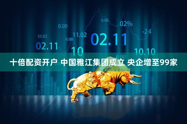十倍配资开户 中国雅江集团成立 央企增至99家
