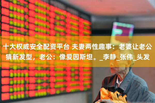 十大权威安全配资平台 夫妻两性趣事：老婆让老公猜新发型，老公：像爱因斯坦。_李静_张伟_头发
