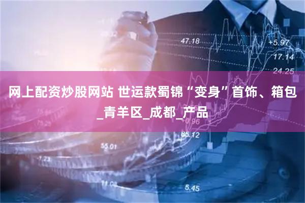 网上配资炒股网站 世运款蜀锦“变身”首饰、箱包_青羊区_成都_产品