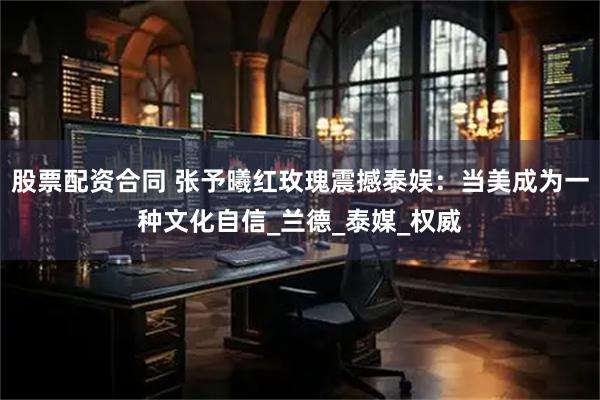 股票配资合同 张予曦红玫瑰震撼泰娱：当美成为一种文化自信_兰德_泰媒_权威