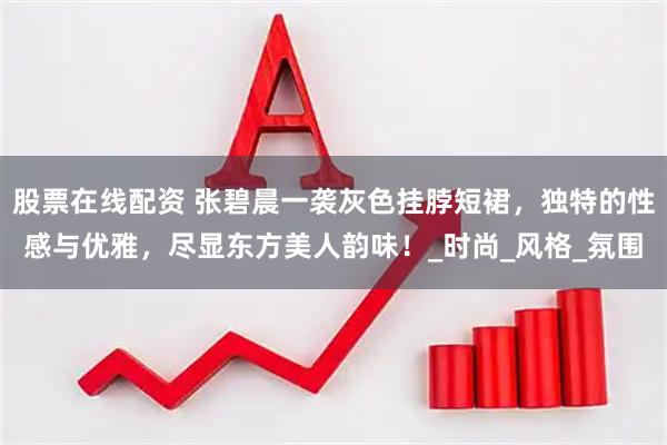 股票在线配资 张碧晨一袭灰色挂脖短裙，独特的性感与优雅，尽显东方美人韵味！_时尚_风格_氛围