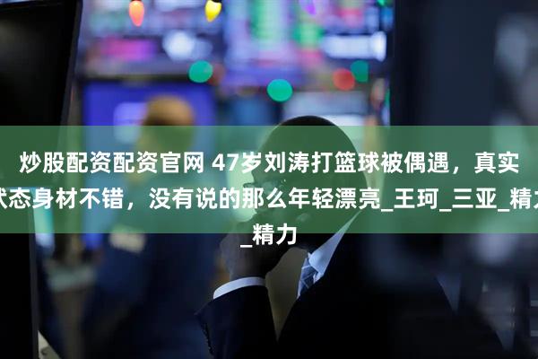 炒股配资配资官网 47岁刘涛打篮球被偶遇，真实状态身材不错，没有说的那么年轻漂亮_王珂_三亚_精力