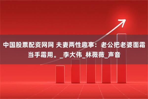 中国股票配资网网 夫妻两性趣事：老公把老婆面霜当手霜用。_李大伟_林薇薇_声音