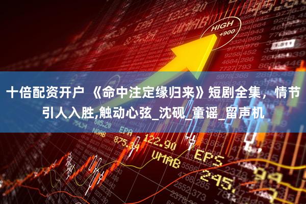 十倍配资开户 《命中注定缘归来》短剧全集，情节引人入胜,触动心弦_沈砚_童谣_留声机