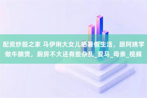 配资炒股之家 马伊琍大女儿晒暑假生活，跟阿姨学做牛腩煲，厨房不大还有些杂乱_爱马_母亲_视频