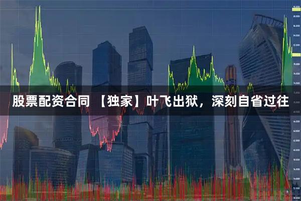 股票配资合同 【独家】叶飞出狱,深刻自省过往