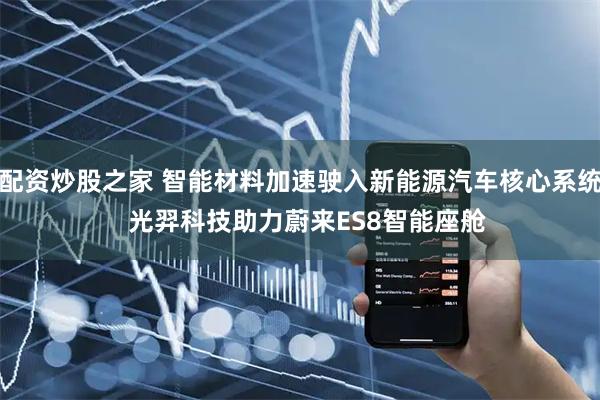 配资炒股之家 智能材料加速驶入新能源汽车核心系统  光羿科技助力蔚来ES8智能座舱